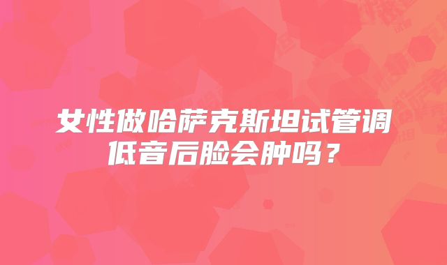 女性做哈萨克斯坦试管调低音后脸会肿吗?