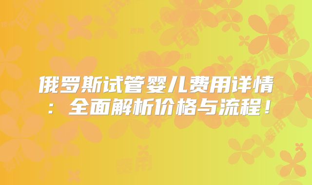 俄罗斯试管婴儿费用详情：全面解析价格与流程！