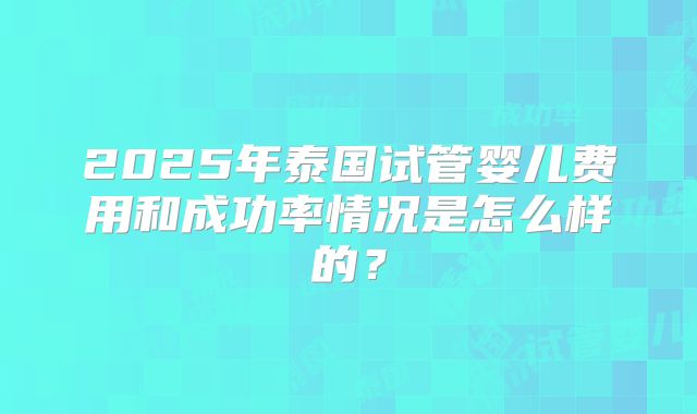 2025年泰国试管婴儿费用和成功率情况是怎么样的？