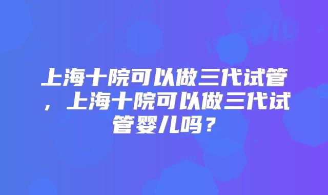 上海十院可以做三代试管,上海十院可以做三代试管婴儿吗?