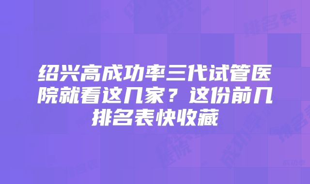 绍兴高成功率三代试管医院就看这几家？这份前几排名表快收藏