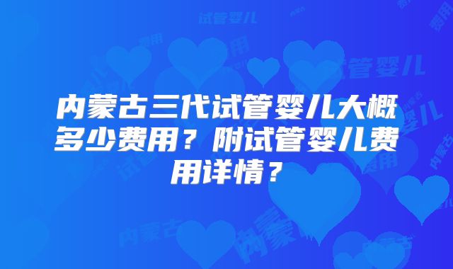 内蒙古三代试管婴儿大概多少费用？附试管婴儿费用详情？