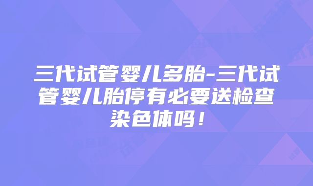 三代试管婴儿多胎-三代试管婴儿胎停有必要送检查染色体吗!