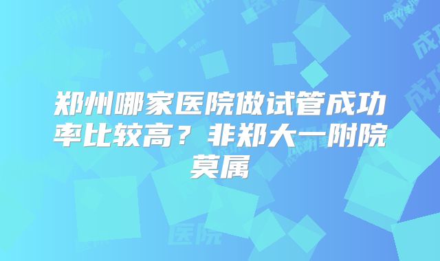 郑州哪家医院做试管成功率比较高？非郑大一附院莫属