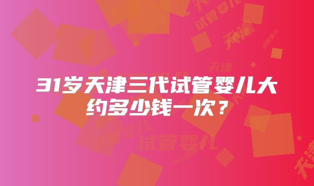 31岁天津三代试管婴儿大约多少钱一次？