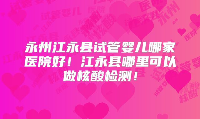 永州江永县试管婴儿哪家医院好！江永县哪里可以做核酸检测！