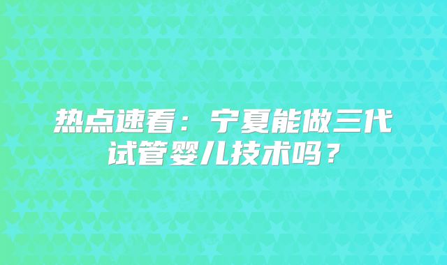 热点速看：宁夏能做三代试管婴儿技术吗？