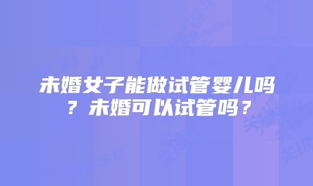 未婚女子能做试管婴儿吗？未婚可以试管吗？