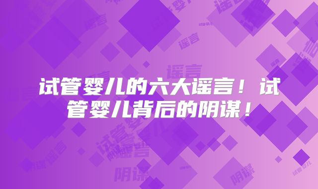 试管婴儿的六大谣言！试管婴儿背后的阴谋！
