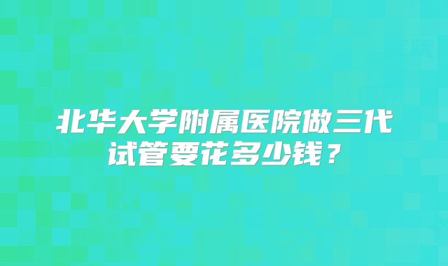 北华大学附属医院做三代试管要花多少钱?