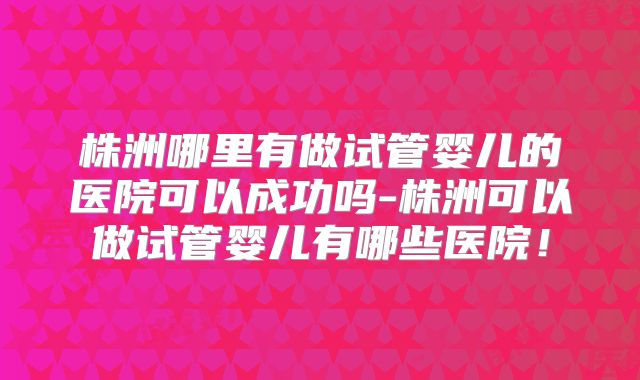 株洲哪里有做试管婴儿的医院可以成功吗-株洲可以做试管婴儿有哪些医院！