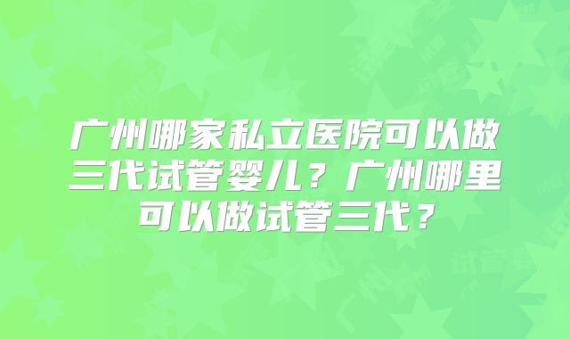广州哪家私立医院可以做三代试管婴儿?广州哪里可以做试管三代?