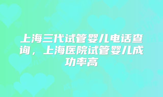 上海三代试管婴儿电话查询,上海医院试管婴儿成功率高