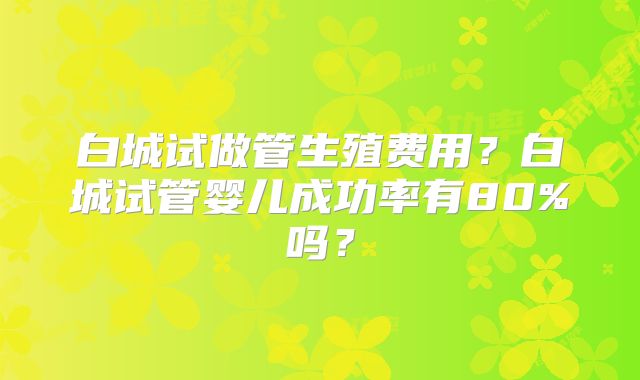 白城试做管生殖费用?白城试管婴儿成功率有80%吗?