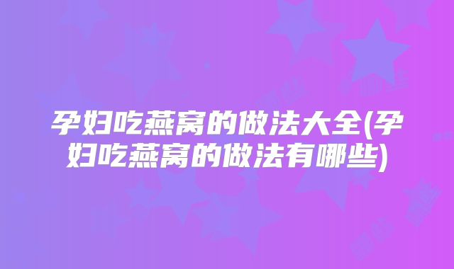孕妇吃燕窝的做法大全(孕妇吃燕窝的做法有哪些)