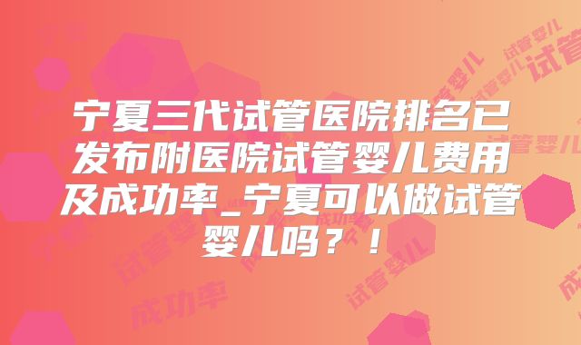 宁夏三代试管医院排名已发布附医院试管婴儿费用及成功率_宁夏可以做试管婴儿吗？！