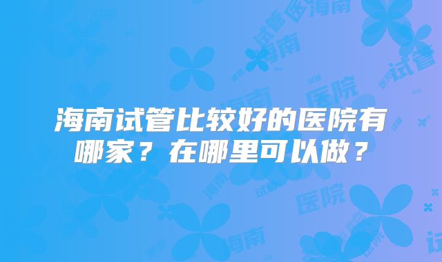 海南试管比较好的医院有哪家？在哪里可以做？