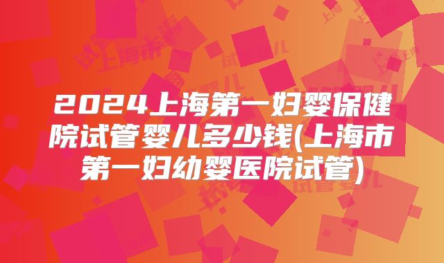 2024上海第一妇婴保健院试管婴儿多少钱(上海市第一妇幼婴医院试管)