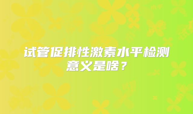 试管促排性激素水平检测意义是啥？