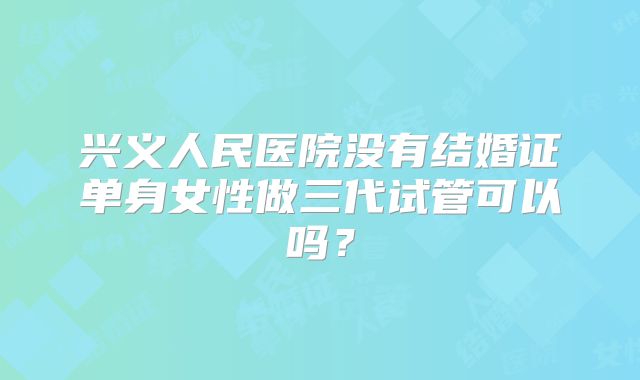 兴义人民医院没有结婚证单身女性做三代试管可以吗？