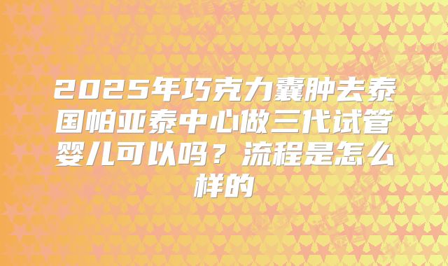 2025年巧克力囊肿去泰国帕亚泰中心做三代试管婴儿可以吗？流程是怎么样的