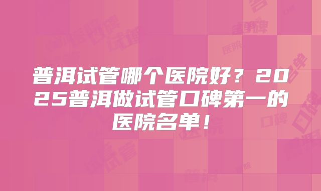 普洱试管哪个医院好？2025普洱做试管口碑第一的医院名单！