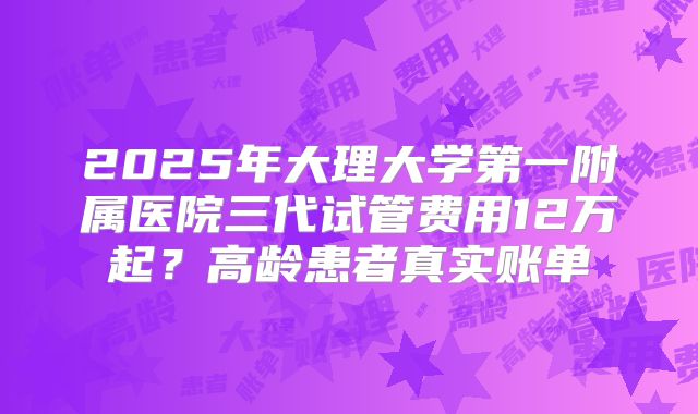 2025年大理大学第一附属医院三代试管费用12万起?高龄患者真实账单