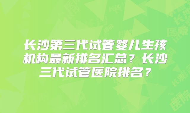 长沙第三代试管婴儿生孩机构最新排名汇总？长沙三代试管医院排名？