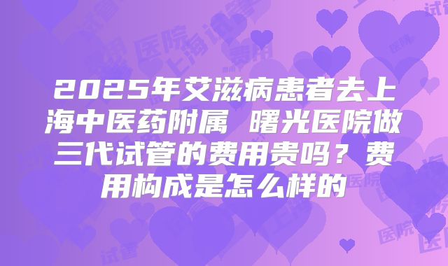 2025年艾滋病患者去上海中医药附属 曙光医院做三代试管的费用贵吗?费用构成是怎么样的