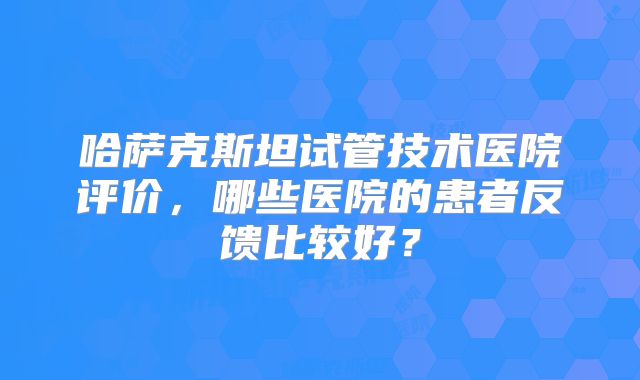 哈萨克斯坦试管技术医院评价，哪些医院的患者反馈比较好？