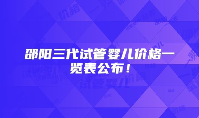 邵阳三代试管婴儿价格一览表公布！
