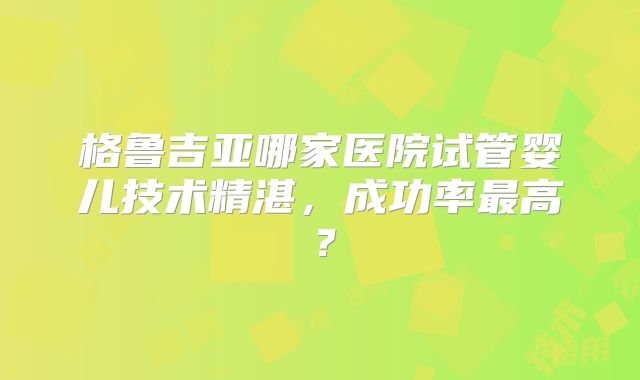格鲁吉亚哪家医院试管婴儿技术精湛，成功率最高？