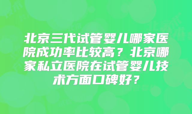 北京三代试管婴儿哪家医院成功率比较高?北京哪家私立医院在试管婴儿技术方面口碑好?