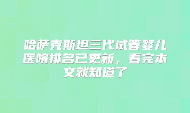 哈萨克斯坦三代试管婴儿医院排名已更新，看完本文就知道了