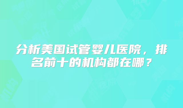 分析美国试管婴儿医院，排名前十的机构都在哪？