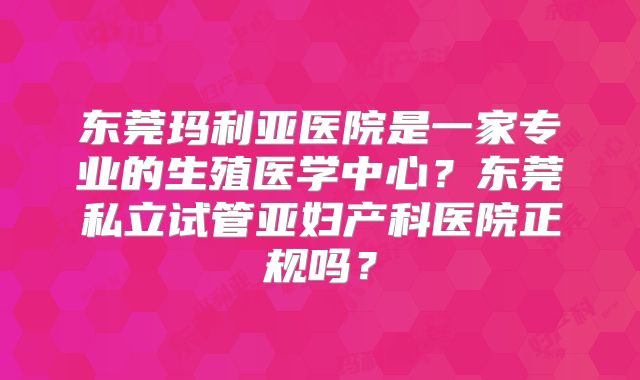 东莞玛利亚医院是一家专业的生殖医学中心?东莞私立试管亚妇产科医院正规吗?