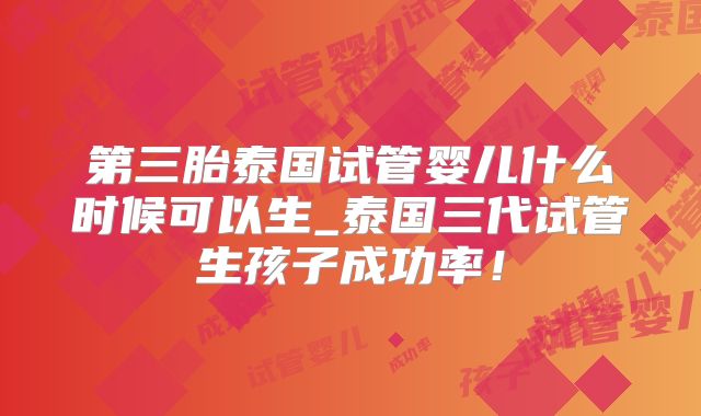 第三胎泰国试管婴儿什么时候可以生_泰国三代试管生孩子成功率！