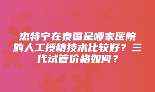 杰特宁在泰国是哪家医院的人工授精技术比较好？三代试管价格如何？