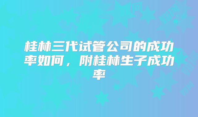桂林三代试管公司的成功率如何,附桂林生子成功率