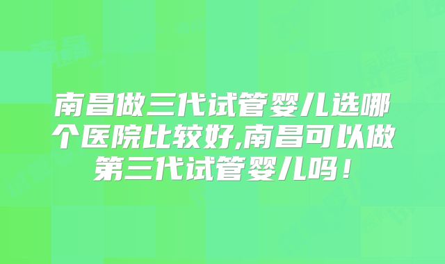 南昌做三代试管婴儿选哪个医院比较好,南昌可以做第三代试管婴儿吗！