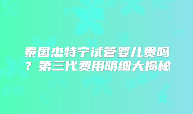 泰国杰特宁试管婴儿贵吗？第三代费用明细大揭秘