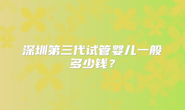 深圳第三代试管婴儿一般多少钱?