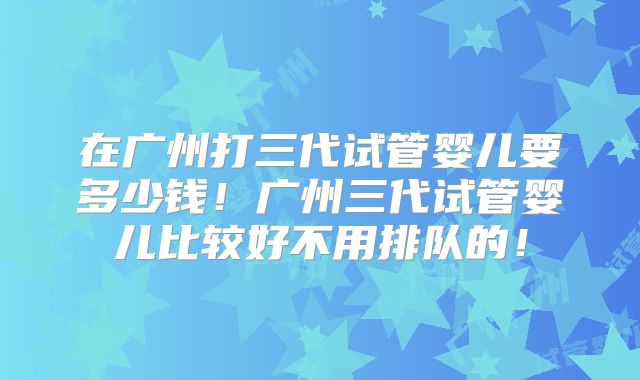 在广州打三代试管婴儿要多少钱！广州三代试管婴儿比较好不用排队的！
