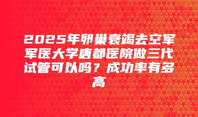 2025年卵巢衰竭去空军军医大学唐都医院做三代试管可以吗？成功率有多高