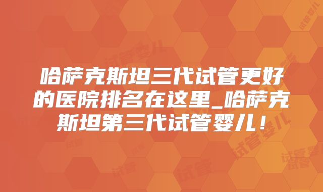 哈萨克斯坦三代试管更好的医院排名在这里_哈萨克斯坦第三代试管婴儿！