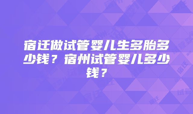 宿迁做试管婴儿生多胎多少钱？宿州试管婴儿多少钱？