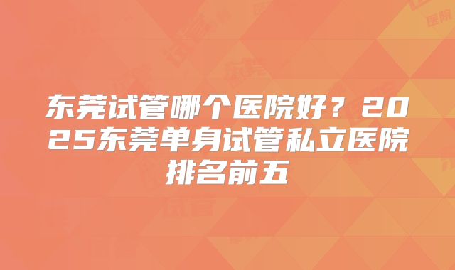 东莞试管哪个医院好？2025东莞单身试管私立医院排名前五