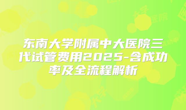 东南大学附属中大医院三代试管费用2025-含成功率及全流程解析