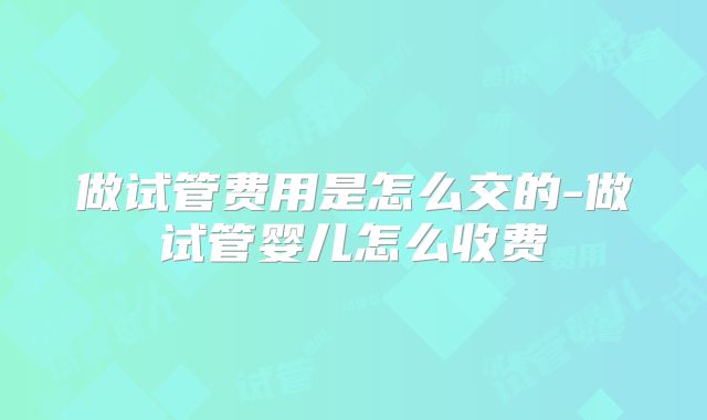 做试管费用是怎么交的-做试管婴儿怎么收费