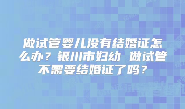 做试管婴儿没有结婚证怎么办？银川市妇幼 做试管不需要结婚证了吗？